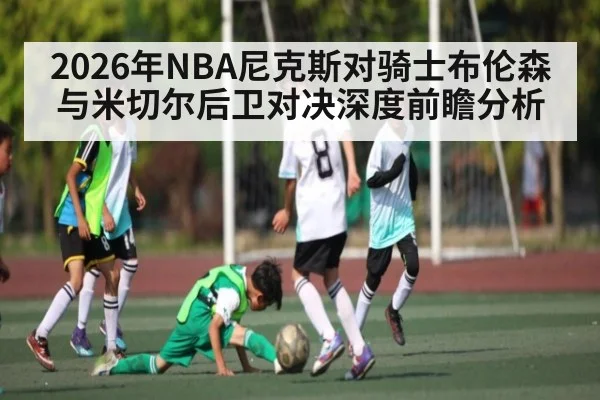 2026年NBA尼克斯对骑士布伦森与米切尔后卫对决深度前瞻分析